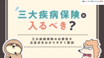 三大疾病保険は入るべき？いらないといわれる理由や必要性、がん保険との違いを解説